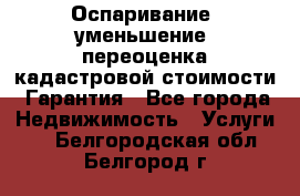 Оспаривание (уменьшение) переоценка кадастровой стоимости. Гарантия - Все города Недвижимость » Услуги   . Белгородская обл.,Белгород г.